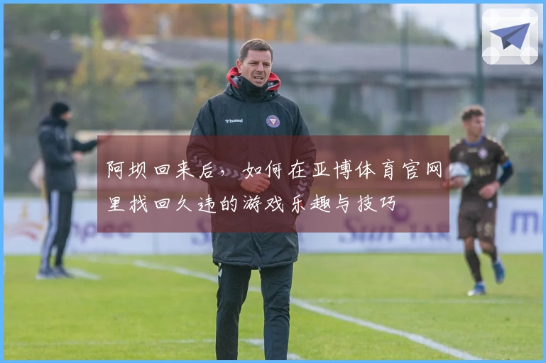 阿坝回来后，如何在亚博体育官网里找回久违的游戏乐趣与技巧