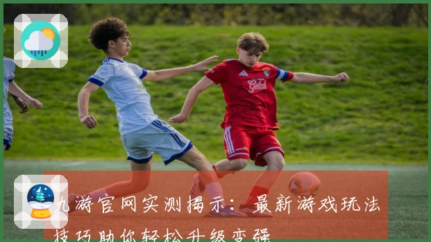 九游官网实测揭示：最新游戏玩法技巧助你轻松升级变强