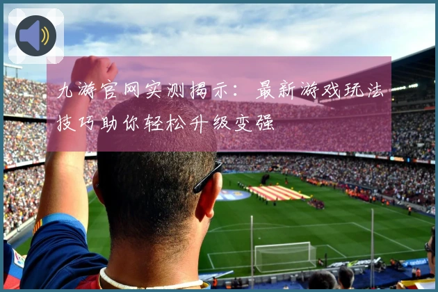 九游官网实测揭示：最新游戏玩法技巧助你轻松升级变强